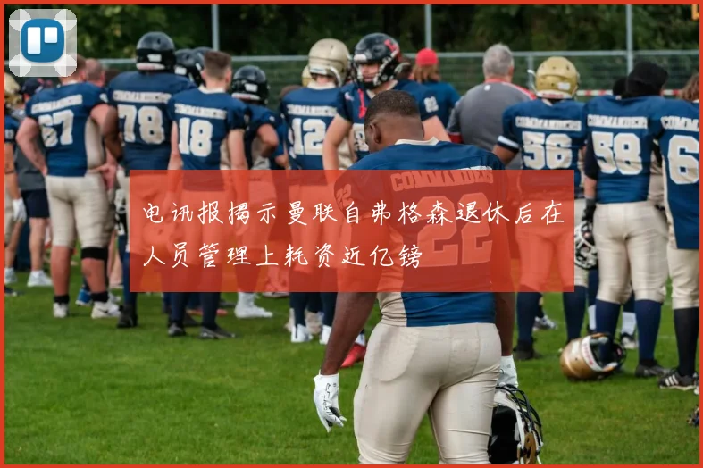 电讯报揭示曼联自弗格森退休后在人员管理上耗资近亿镑
