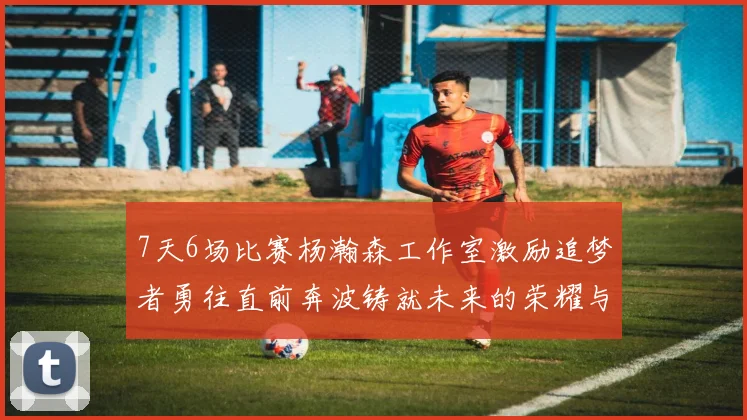 7天6场比赛杨瀚森工作室激励追梦者勇往直前奔波铸就未来的荣耀与成就