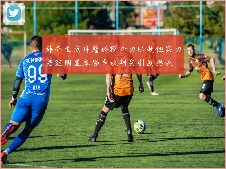 韩乔生点评詹姆斯全力以赴但实力差距明显本场争议判罚引发热议