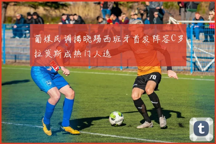 葡媒民调揭晓踢西班牙首发阵容C罗拉莫斯成热门人选