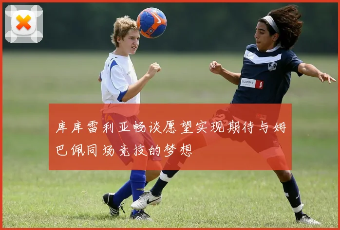 库库雷利亚畅谈愿望实现期待与姆巴佩同场竞技的梦想