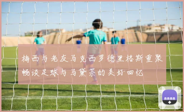 梅西与老友马克西罗德里格斯重聚畅谈足球与马黛茶的美好回忆