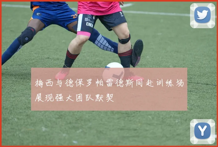 梅西与德保罗帕雷德斯同赴训练场展现强大团队默契