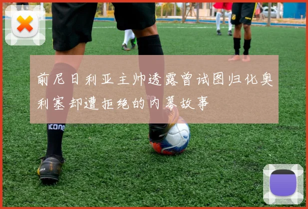前尼日利亚主帅透露曾试图归化奥利塞却遭拒绝的内幕故事