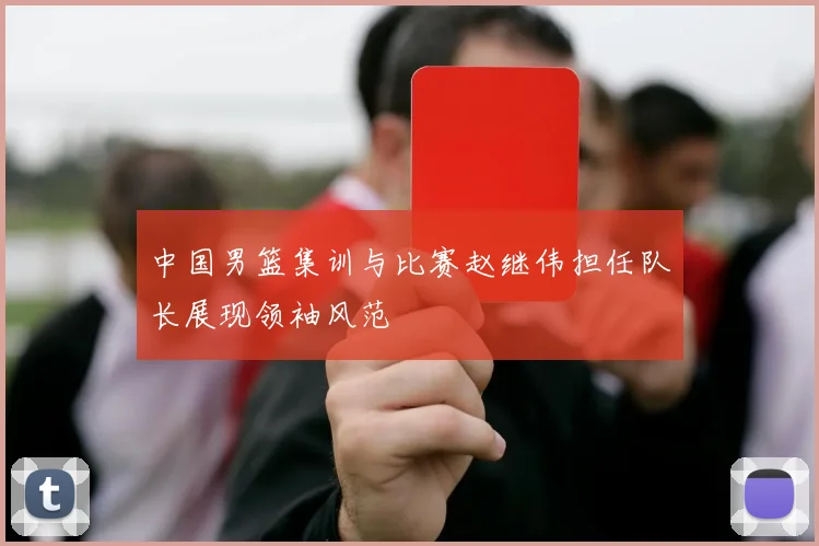 中国男篮集训与比赛赵继伟担任队长展现领袖风范
