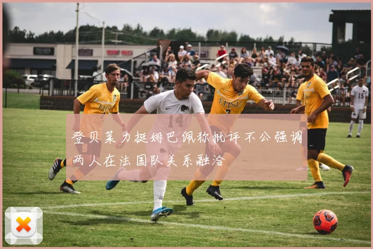 登贝莱力挺姆巴佩称批评不公强调两人在法国队关系融洽