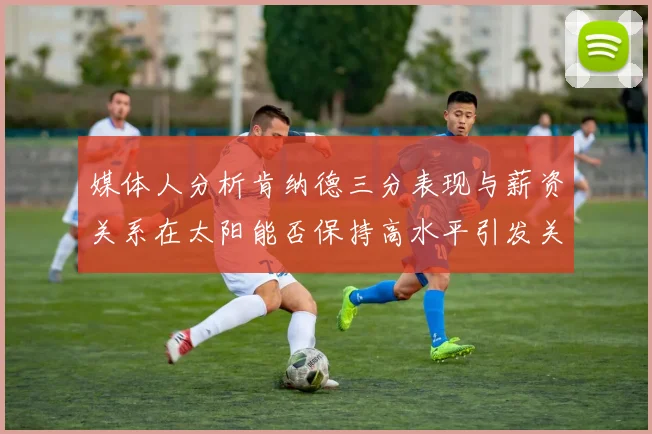 媒体人分析肯纳德三分表现与薪资关系在太阳能否保持高水平引发关注