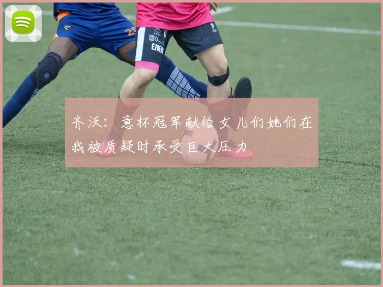 齐沃：意杯冠军献给女儿们她们在我被质疑时承受巨大压力