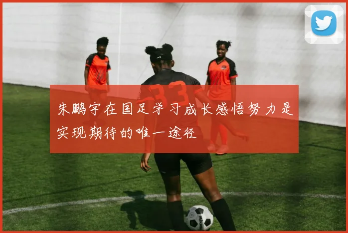 朱鹏宇在国足学习成长感悟努力是实现期待的唯一途径