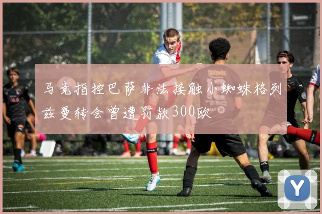 马竞指控巴萨非法接触小蜘蛛格列兹曼转会曾遭罚款300欧