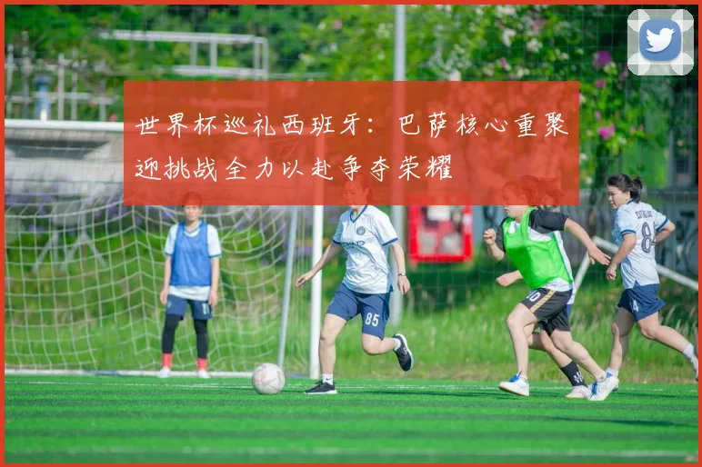 世界杯巡礼西班牙：巴萨核心重聚迎挑战全力以赴争夺荣耀