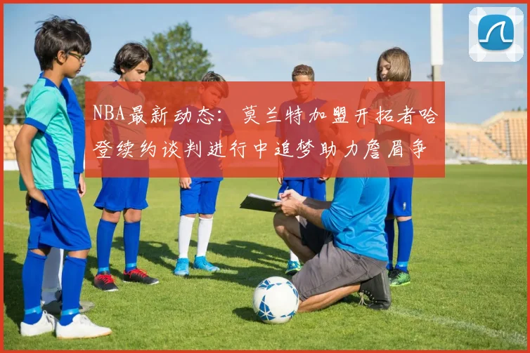 NBA最新动态：莫兰特加盟开拓者哈登续约谈判进行中追梦助力詹眉争冠