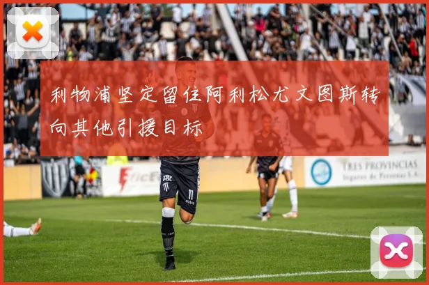 利物浦坚定留住阿利松尤文图斯转向其他引援目标
