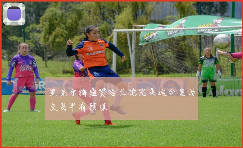 里克尔梅盛赞哈兰德完美适合皇马交易早有预谋